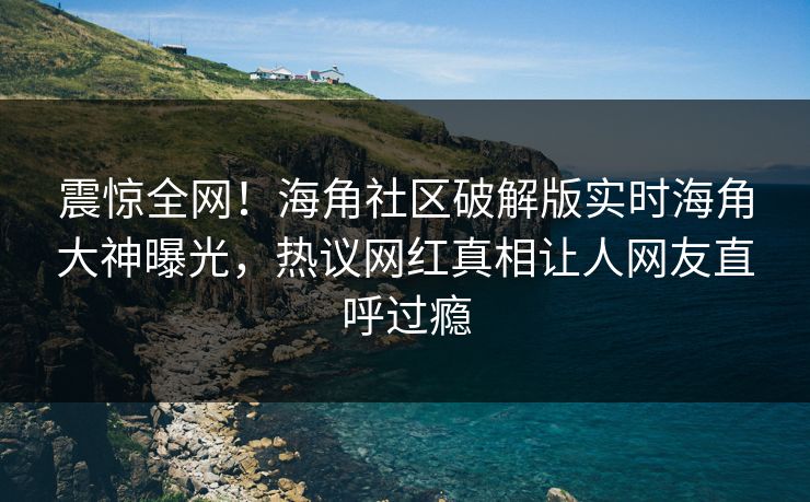 震惊全网！海角社区破解版实时海角大神曝光，热议网红真相让人网友直呼过瘾