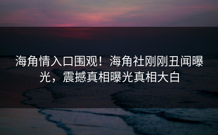 海角情入口围观！海角社刚刚丑闻曝光，震撼真相曝光真相大白