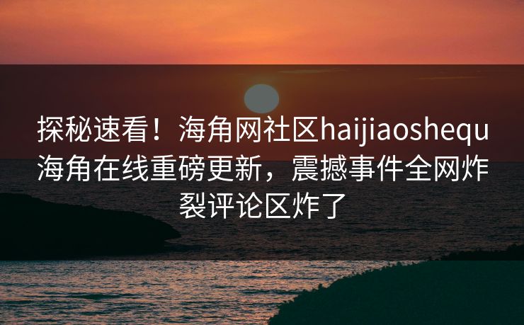 探秘速看！海角网社区haijiaoshequ海角在线重磅更新，震撼事件全网炸裂评论区炸了