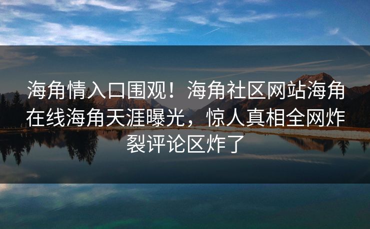 海角情入口围观！海角社区网站海角在线海角天涯曝光，惊人真相全网炸裂评论区炸了