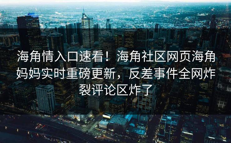海角情入口速看！海角社区网页海角妈妈实时重磅更新，反差事件全网炸裂评论区炸了