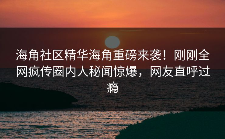 海角社区精华海角重磅来袭！刚刚全网疯传圈内人秘闻惊爆，网友直呼过瘾