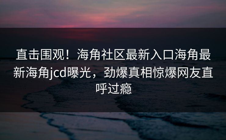 直击围观！海角社区最新入口海角最新海角jcd曝光，劲爆真相惊爆网友直呼过瘾