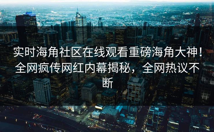 实时海角社区在线观看重磅海角大神！全网疯传网红内幕揭秘，全网热议不断