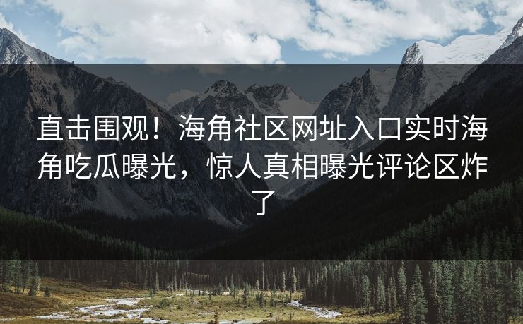 直击围观！海角社区网址入口实时海角吃瓜曝光，惊人真相曝光评论区炸了
