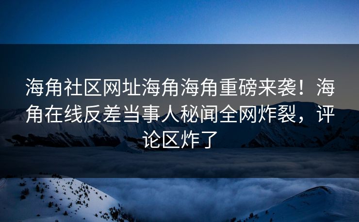 海角社区网址海角海角重磅来袭！海角在线反差当事人秘闻全网炸裂，评论区炸了
