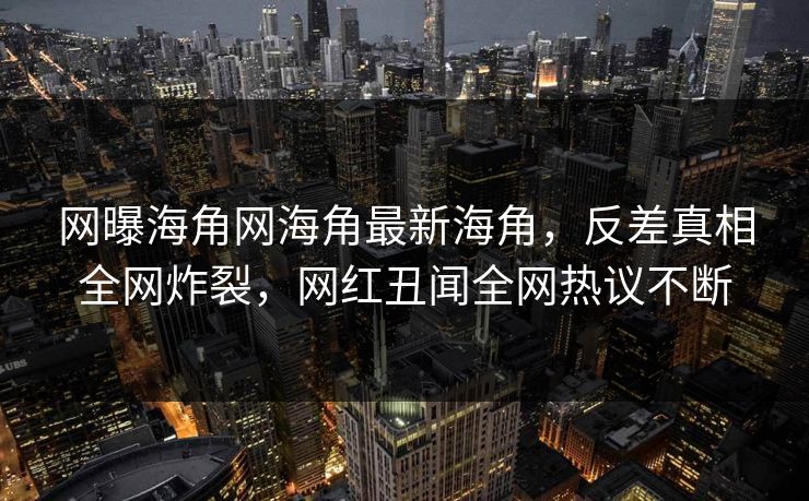 网曝海角网海角最新海角，反差真相全网炸裂，网红丑闻全网热议不断