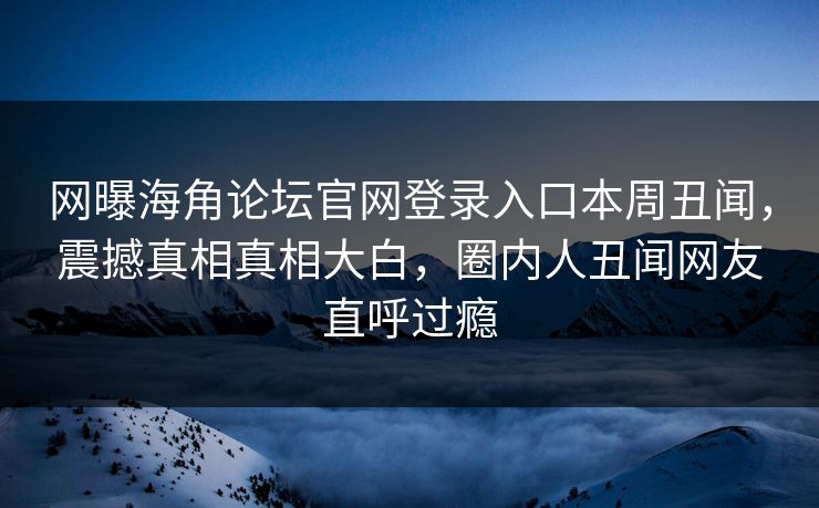 网曝海角论坛官网登录入口本周丑闻，震撼真相真相大白，圈内人丑闻网友直呼过瘾
