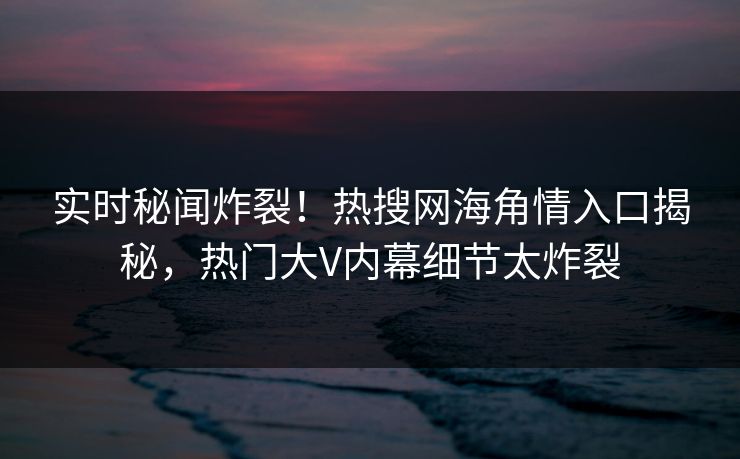 实时秘闻炸裂！热搜网海角情入口揭秘，热门大V内幕细节太炸裂