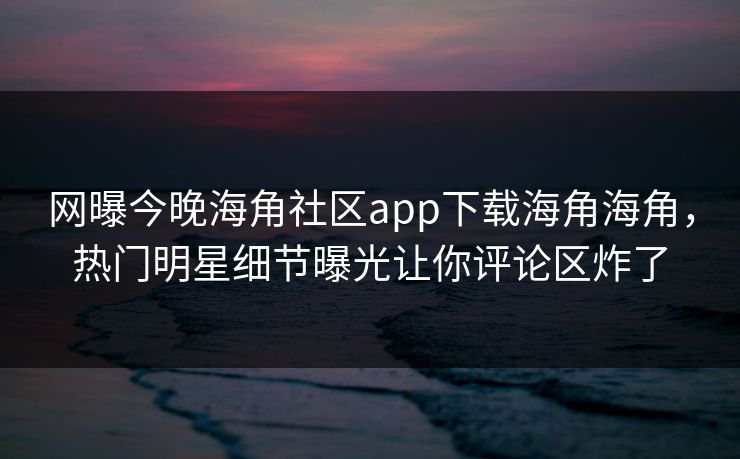 网曝今晚海角社区app下载海角海角，热门明星细节曝光让你评论区炸了