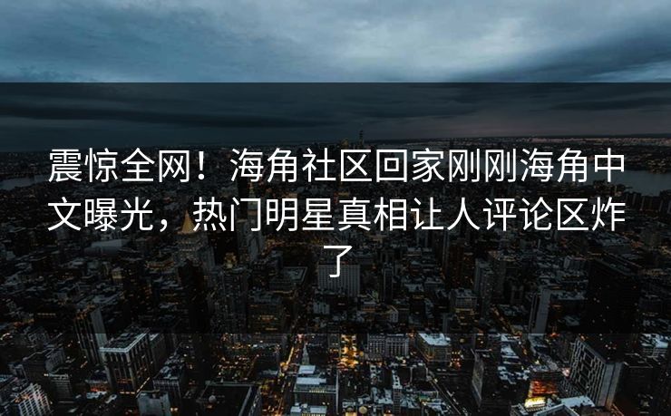 震惊全网！海角社区回家刚刚海角中文曝光，热门明星真相让人评论区炸了