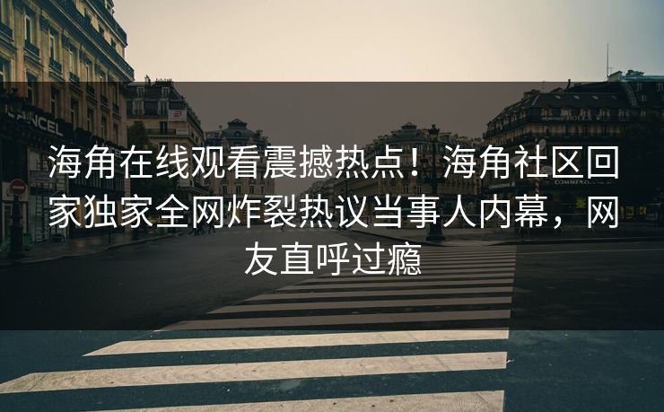 海角在线观看震撼热点！海角社区回家独家全网炸裂热议当事人内幕，网友直呼过瘾