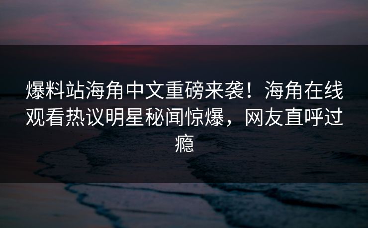 爆料站海角中文重磅来袭！海角在线观看热议明星秘闻惊爆，网友直呼过瘾