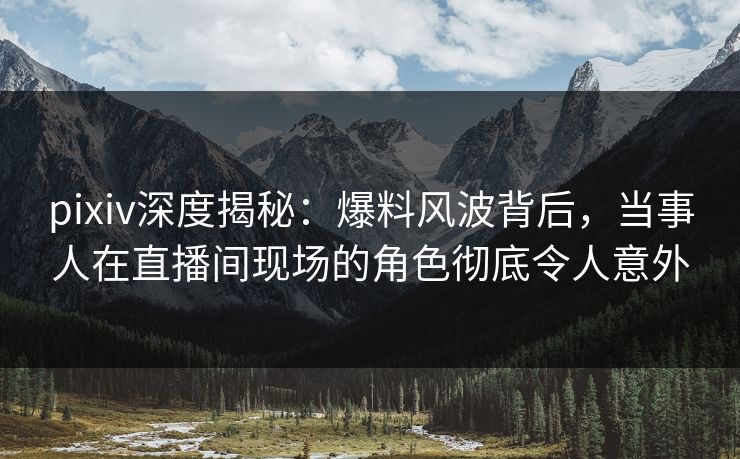 pixiv深度揭秘：爆料风波背后，当事人在直播间现场的角色彻底令人意外