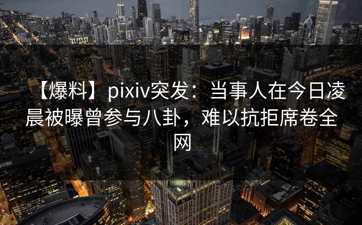 【爆料】pixiv突发：当事人在今日凌晨被曝曾参与八卦，难以抗拒席卷全网