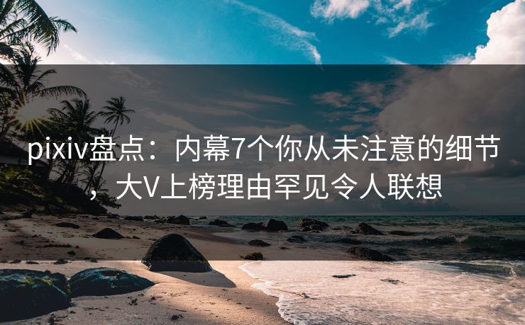 pixiv盘点：内幕7个你从未注意的细节，大V上榜理由罕见令人联想