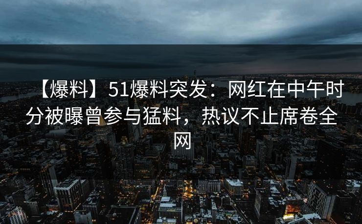【爆料】51爆料突发：网红在中午时分被曝曾参与猛料，热议不止席卷全网