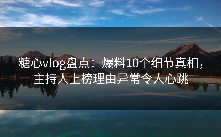 糖心vlog盘点：爆料10个细节真相，主持人上榜理由异常令人心跳