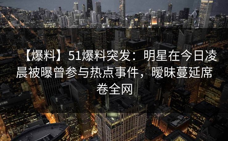 【爆料】51爆料突发：明星在今日凌晨被曝曾参与热点事件，暧昧蔓延席卷全网