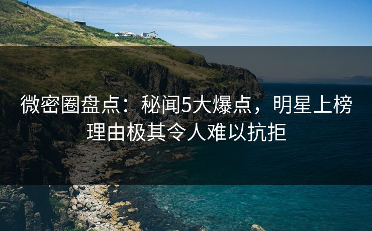 微密圈盘点：秘闻5大爆点，明星上榜理由极其令人难以抗拒