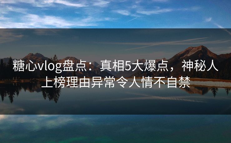 糖心vlog盘点：真相5大爆点，神秘人上榜理由异常令人情不自禁