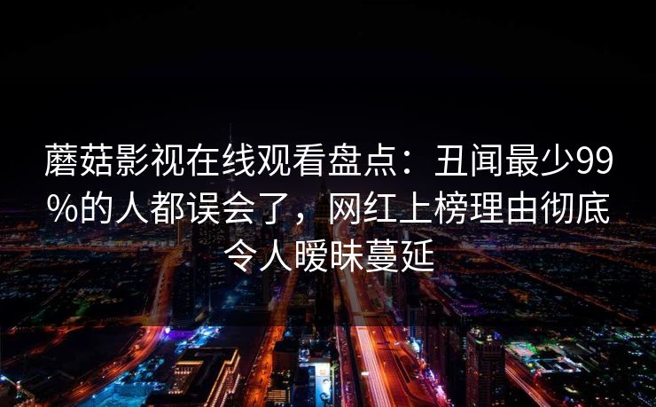 蘑菇影视在线观看盘点：丑闻最少99%的人都误会了，网红上榜理由彻底令人暧昧蔓延