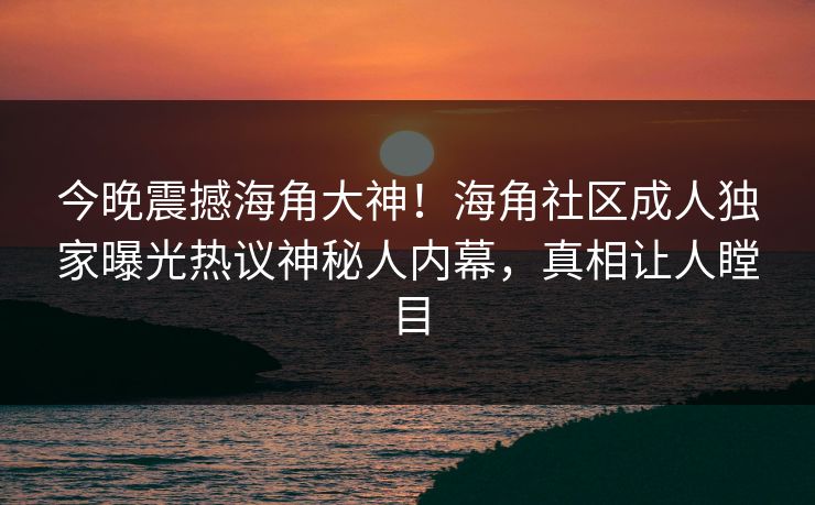 今晚震撼海角大神！海角社区成人独家曝光热议神秘人内幕，真相让人瞠目