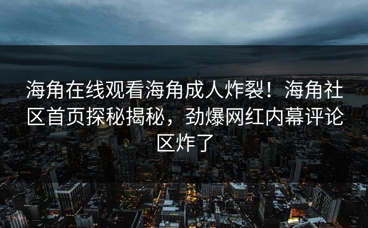 海角在线观看海角成人炸裂！海角社区首页探秘揭秘，劲爆网红内幕评论区炸了