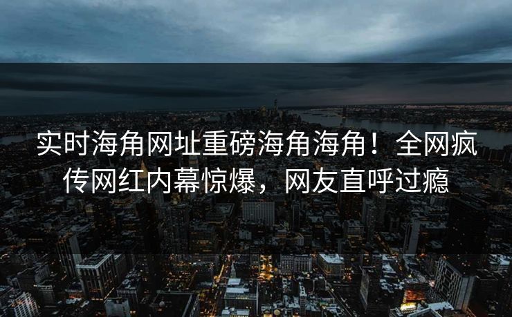 实时海角网址重磅海角海角！全网疯传网红内幕惊爆，网友直呼过瘾