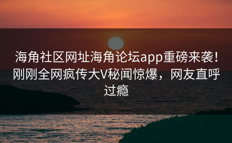 海角社区网址海角论坛app重磅来袭！刚刚全网疯传大V秘闻惊爆，网友直呼过瘾