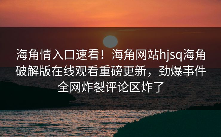 海角情入口速看！海角网站hjsq海角破解版在线观看重磅更新，劲爆事件全网炸裂评论区炸了