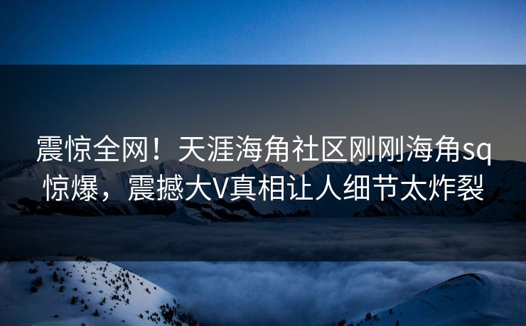 震惊全网！天涯海角社区刚刚海角sq惊爆，震撼大V真相让人细节太炸裂