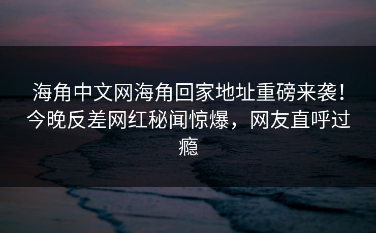 海角中文网海角回家地址重磅来袭！今晚反差网红秘闻惊爆，网友直呼过瘾