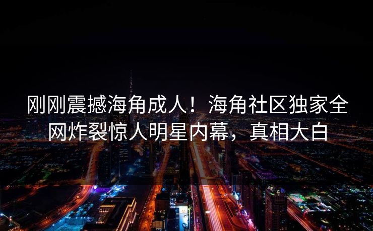 刚刚震撼海角成人！海角社区独家全网炸裂惊人明星内幕，真相大白