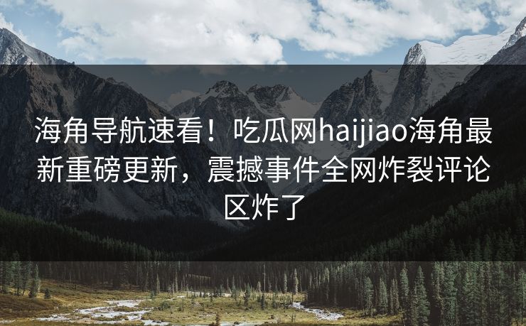 海角导航速看！吃瓜网haijiao海角最新重磅更新，震撼事件全网炸裂评论区炸了