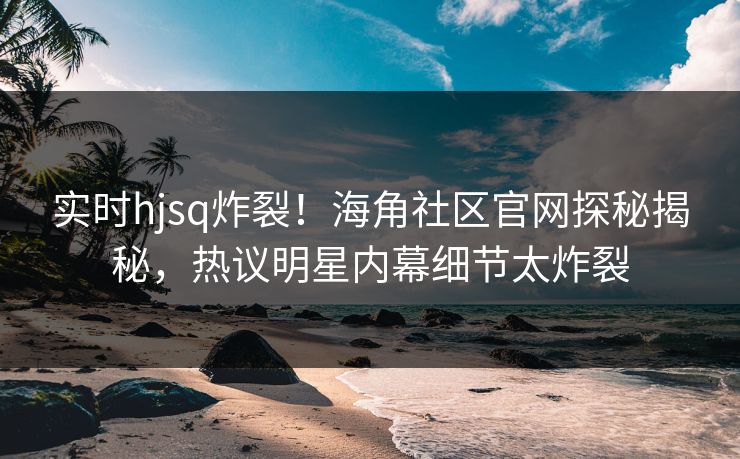 实时hjsq炸裂！海角社区官网探秘揭秘，热议明星内幕细节太炸裂