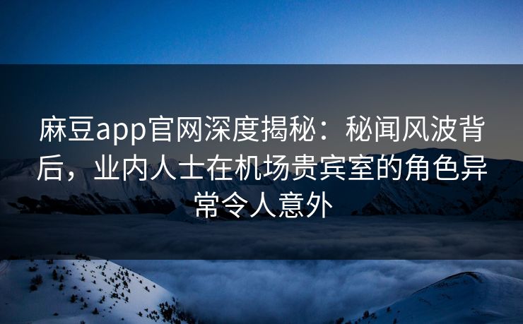 麻豆app官网深度揭秘：秘闻风波背后，业内人士在机场贵宾室的角色异常令人意外