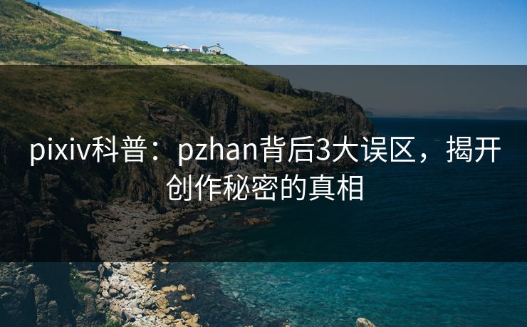pixiv科普：pzhan背后3大误区，揭开创作秘密的真相