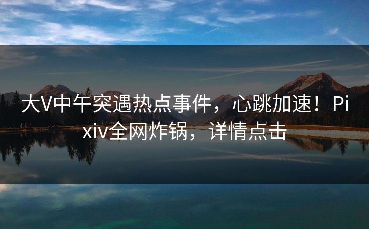大V中午突遇热点事件，心跳加速！Pixiv全网炸锅，详情点击