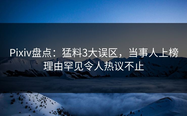 Pixiv盘点：猛料3大误区，当事人上榜理由罕见令人热议不止