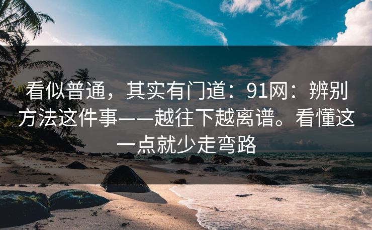 看似普通,其实有门道:91网:辨别方法这件事——越往下越离谱。看懂这一点就少走弯路 看似普通,其实有门道:91网:辨别方法这件事——越往下越离谱。看懂这一点就少走弯路