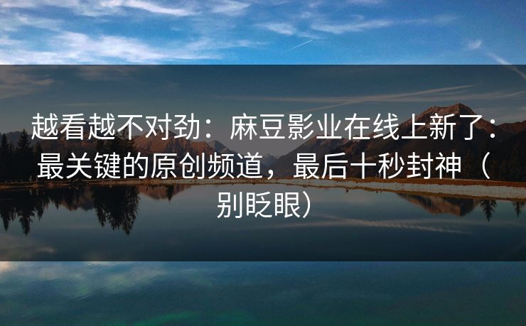 越看越不对劲:麻豆影业在线上新了:最关键的原创频道,最后十秒封神(别眨眼) 越看越不对劲:麻豆影业在线上新了:最关键的原创频道,最后十秒封神(别眨眼)