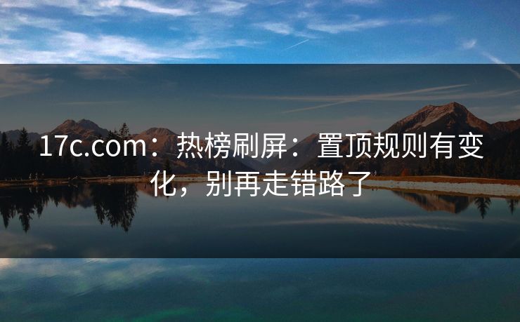 17c.com：热榜刷屏：置顶规则有变化，别再走错路了