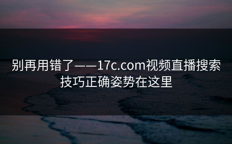 别再用错了——17c.com视频直播搜索技巧正确姿势在这里