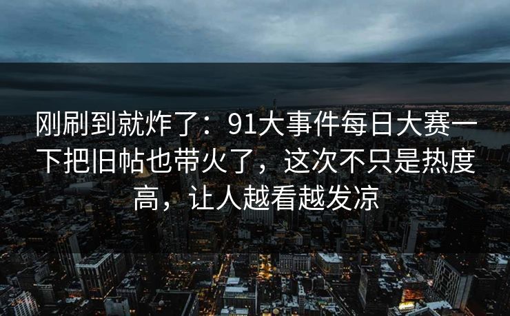 刚刷到就炸了：91大事件每日大赛一下把旧帖也带火了，这次不只是热度高，让人越看越发凉